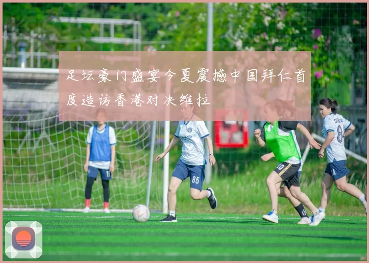 足坛豪门盛宴今夏震撼中国拜仁首度造访香港对决维拉