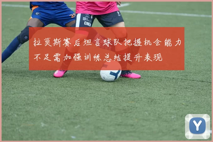 拉莫斯赛后坦言球队把握机会能力不足需加强训练总结提升表现