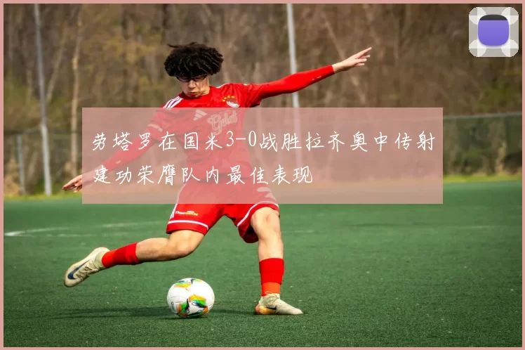 劳塔罗在国米3-0战胜拉齐奥中传射建功荣膺队内最佳表现