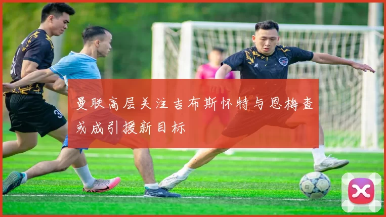 曼联高层关注吉布斯怀特与恩梅查或成引援新目标
