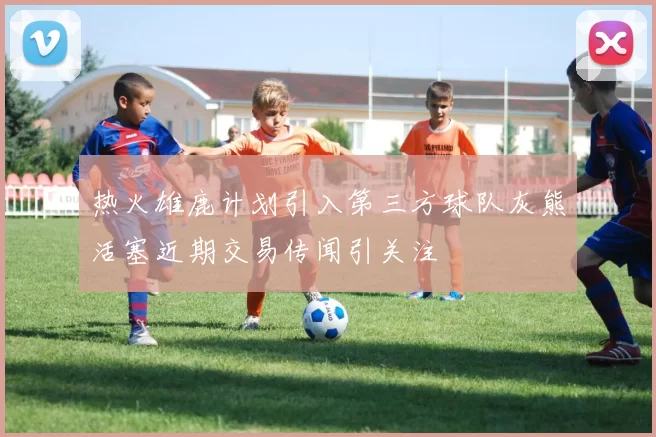 热火雄鹿计划引入第三方球队灰熊活塞近期交易传闻引关注
