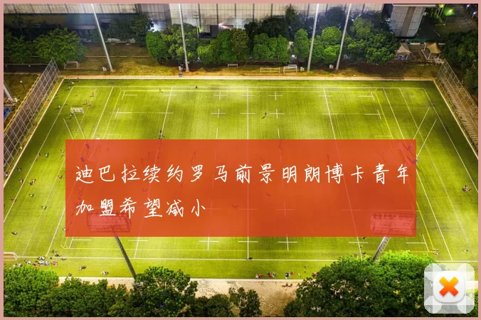 迪巴拉续约罗马前景明朗博卡青年加盟希望减小