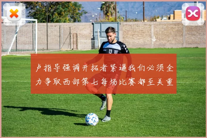 卢指导强调开拓者紧逼我们必须全力争取西部第七每场比赛都至关重要