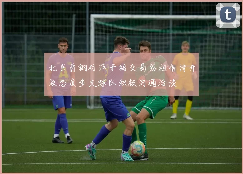 北京首钢对范子铭交易或租借持开放态度多支球队积极沟通洽谈