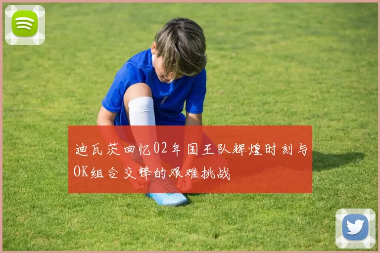 迪瓦茨回忆02年国王队辉煌时刻与OK组合交锋的艰难挑战