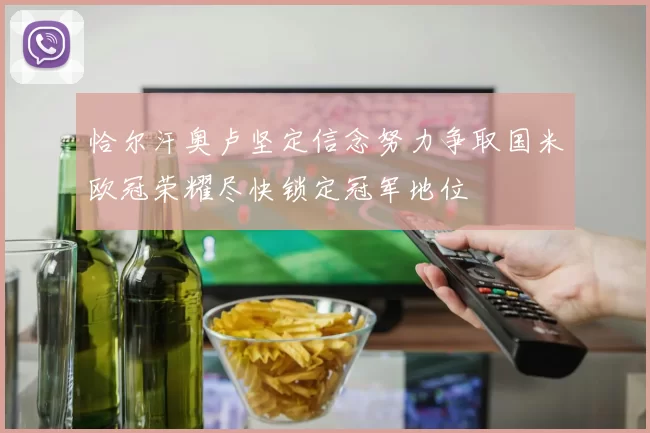 恰尔汗奥卢坚定信念努力争取国米欧冠荣耀尽快锁定冠军地位
