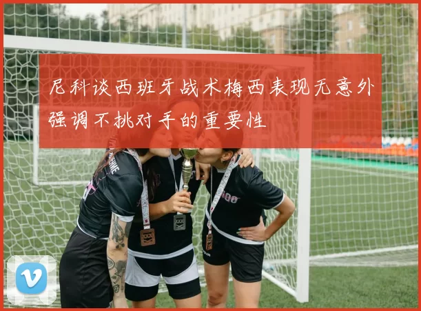 尼科谈西班牙战术梅西表现无意外强调不挑对手的重要性