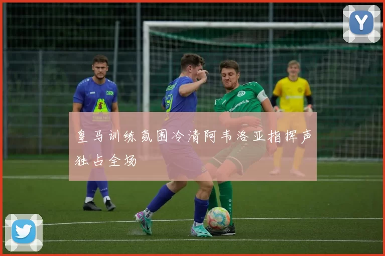 皇马训练氛围冷清阿韦洛亚指挥声独占全场