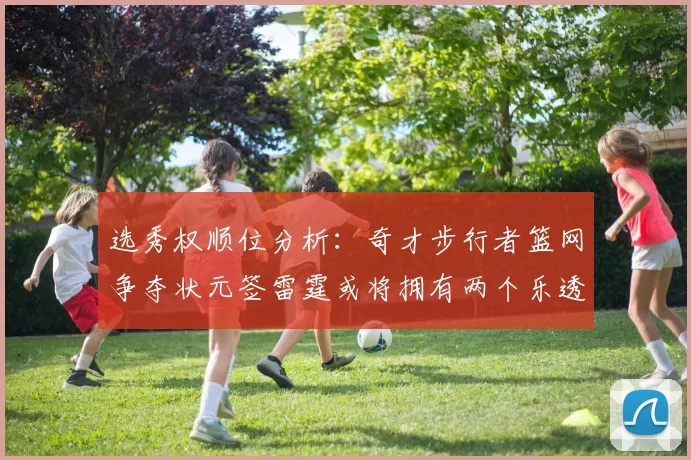 选秀权顺位分析：奇才步行者篮网争夺状元签雷霆或将拥有两个乐透签
