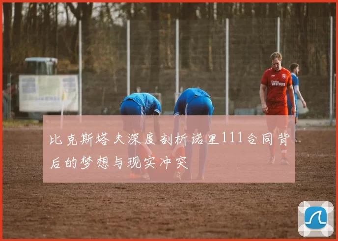 比克斯塔夫深度剖析诺里111合同背后的梦想与现实冲突