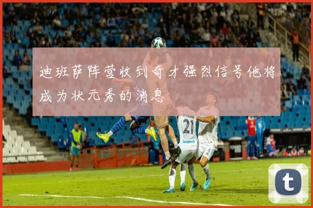 迪班萨阵营收到奇才强烈信号他将成为状元秀的消息