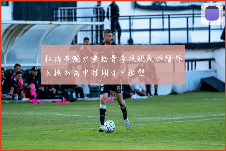 拉梅洛鲍尔重拾青春风貌剃掉爆炸头换回高中时期寸头造型