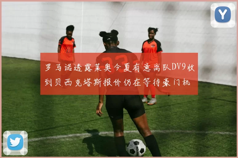 罗马诺透露莱奥今夏有意离队DV9收到贝西克塔斯报价仍在等待豪门机会