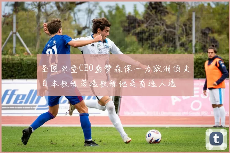 圣图尔登CEO盛赞森保一为欧洲顶尖日本教练若选教练他是首选人选