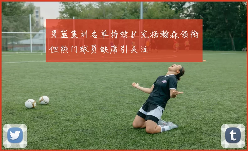 男篮集训名单持续扩充杨瀚森领衔但热门球员缺席引关注