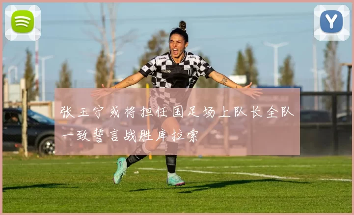 张玉宁或将担任国足场上队长全队一致誓言战胜库拉索
