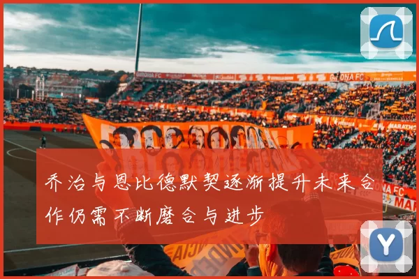 乔治与恩比德默契逐渐提升未来合作仍需不断磨合与进步