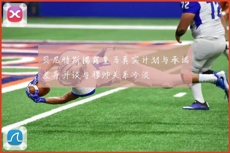 贝尼特斯揭露皇马真实计划与承诺差异并谈与穆帅关系冷淡
