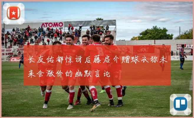 长友佑都惊讶后藤启介赠球衣称未来会涨价的幽默言论